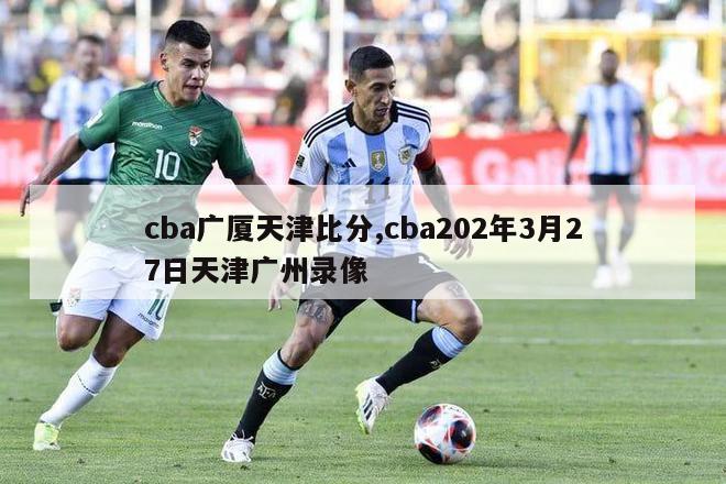 cba广厦天津比分,cba202年3月27日天津广州录像