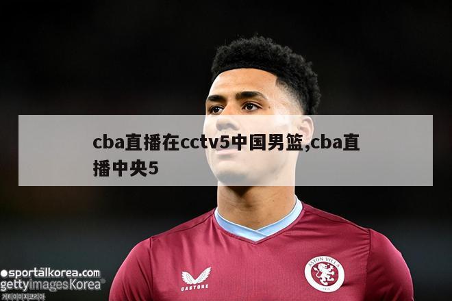 cba直播在cctv5中国男篮,cba直播中央5