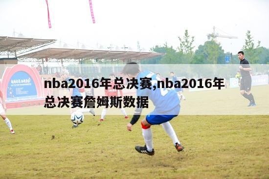 nba2016年总决赛,nba2016年总决赛詹姆斯数据