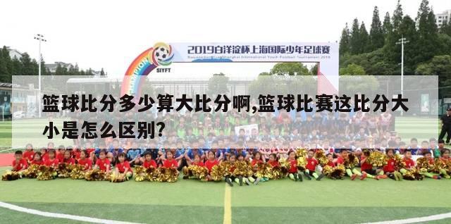 篮球比分多少算大比分啊,篮球比赛这比分大小是怎么区别?