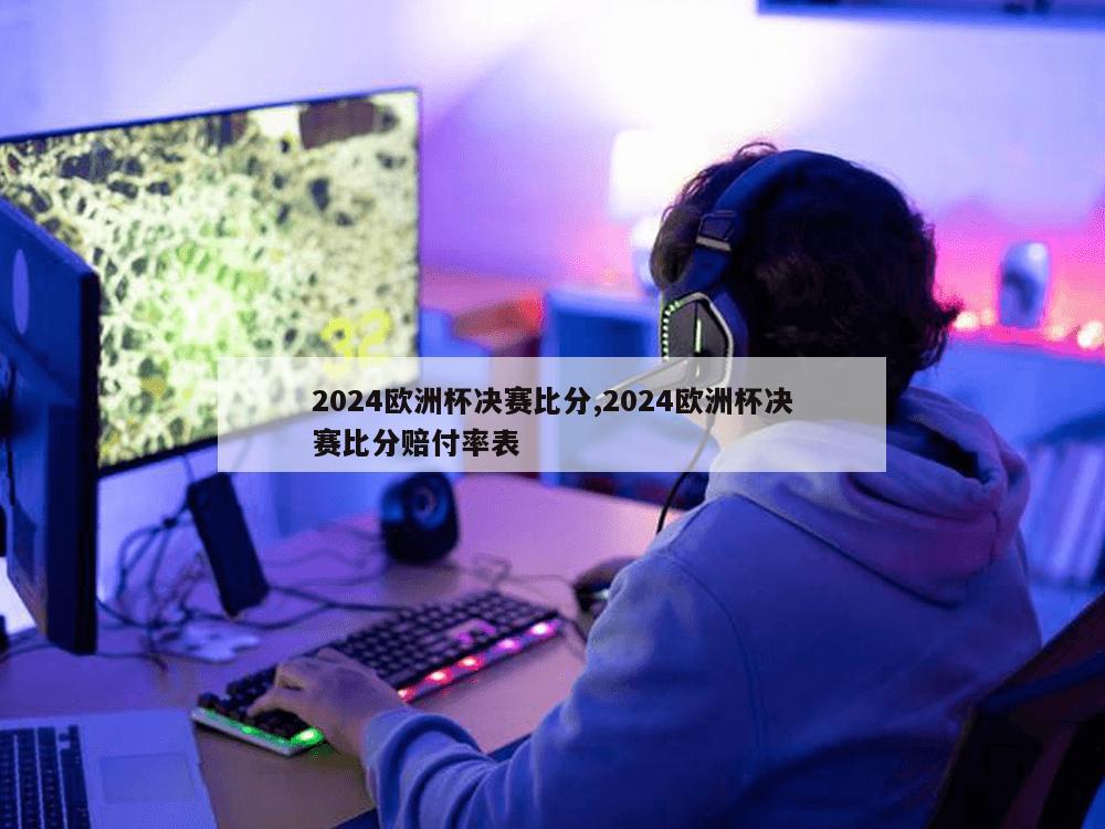 2024欧洲杯决赛比分,2024欧洲杯决赛比分赔付率表